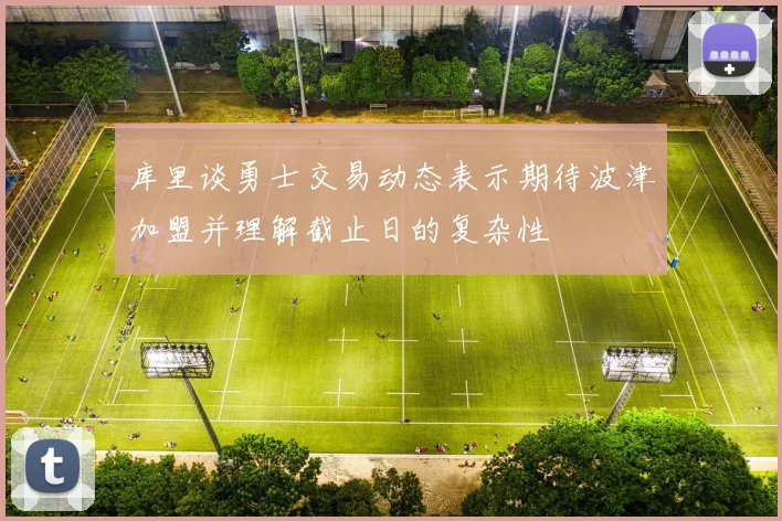库里谈勇士交易动态表示期待波津加盟并理解截止日的复杂性
