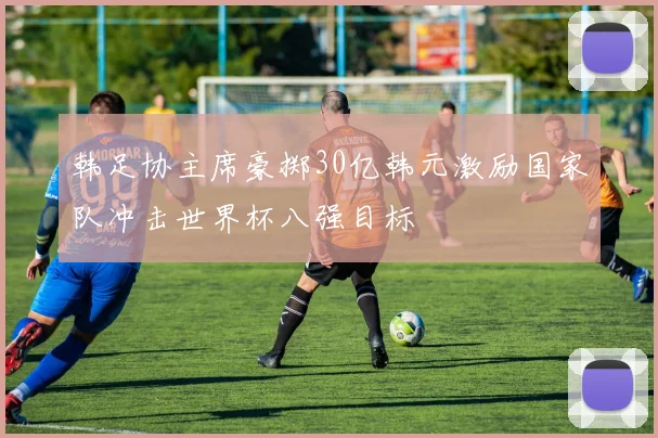 韩足协主席豪掷30亿韩元激励国家队冲击世界杯八强目标