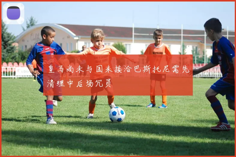 皇马尚未与国米接洽巴斯托尼需先清理中后场冗员