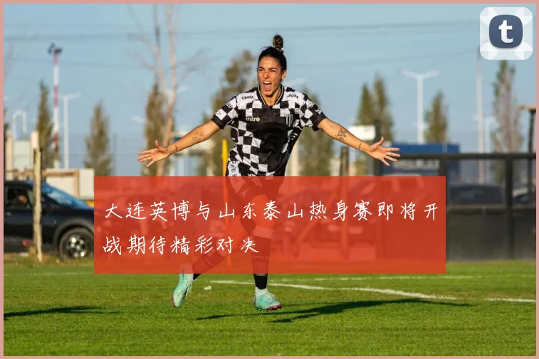 大连英博与山东泰山热身赛即将开战期待精彩对决