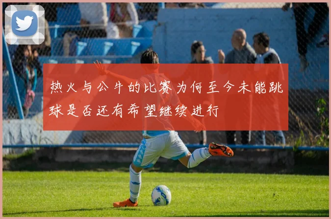 热火与公牛的比赛为何至今未能跳球是否还有希望继续进行