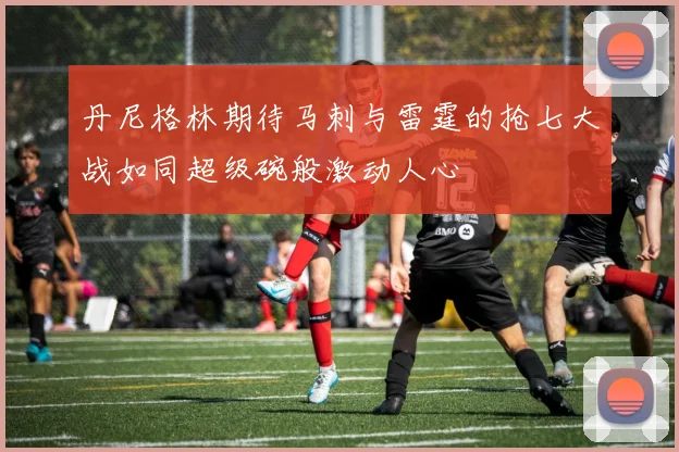 丹尼格林期待马刺与雷霆的抢七大战如同超级碗般激动人心