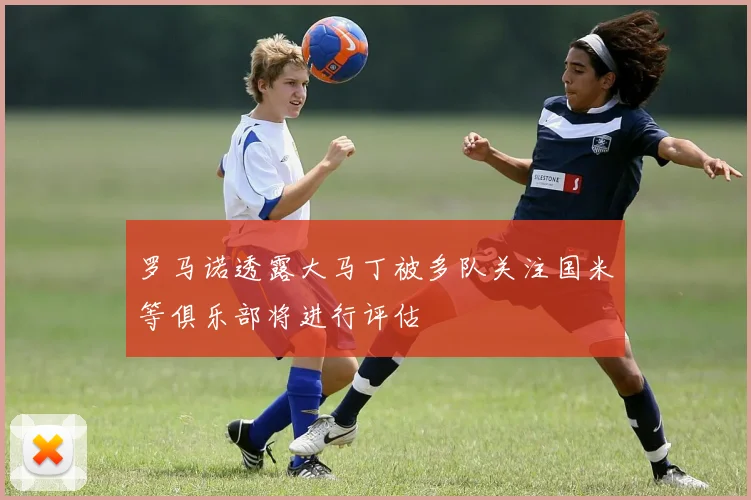 罗马诺透露大马丁被多队关注国米等俱乐部将进行评估