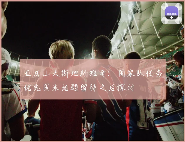 亚历山大斯坦科维奇：国家队任务优先国米话题留待之后探讨