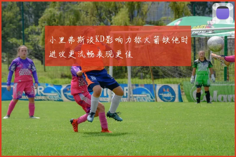 小里弗斯谈KD影响力称火箭缺他时进攻更流畅表现更佳