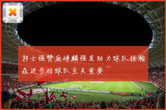 郭士强赞庞峥麟强度助力球队杨瀚森进步对球队至关重要