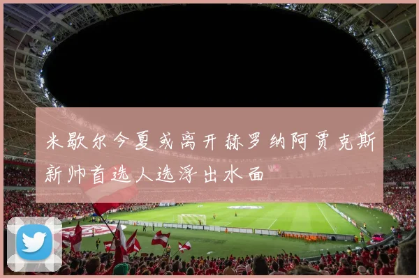 米歇尔今夏或离开赫罗纳阿贾克斯新帅首选人选浮出水面