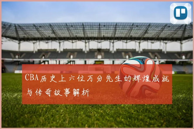 CBA历史上六位万分先生的辉煌成就与传奇故事解析