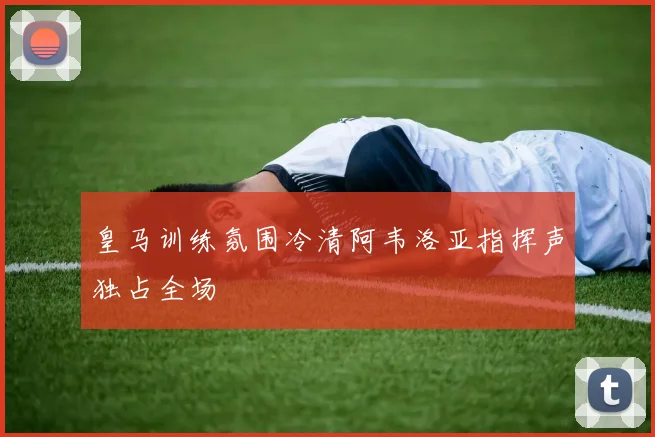 皇马训练氛围冷清阿韦洛亚指挥声独占全场