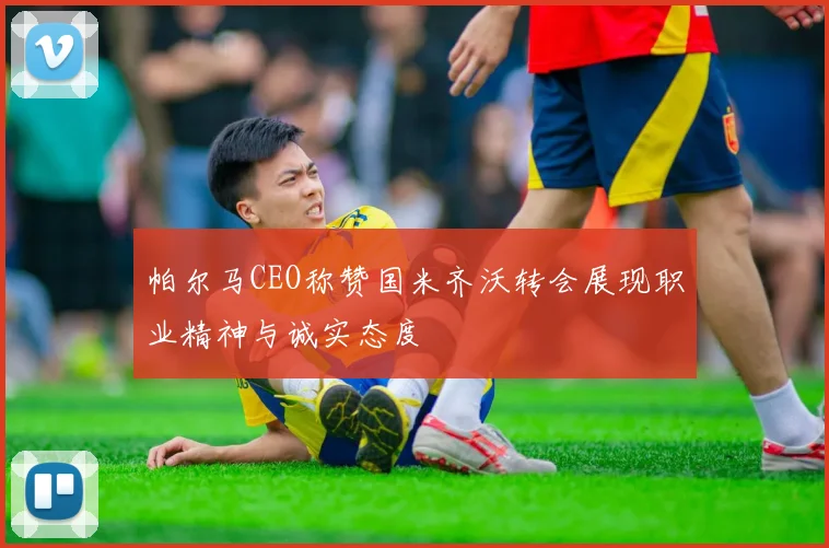 帕尔马CEO称赞国米齐沃转会展现职业精神与诚实态度