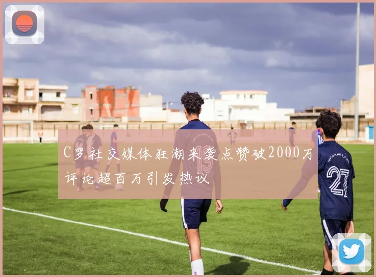 C罗社交媒体狂潮来袭点赞破2000万评论超百万引发热议